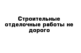 Строительные-отделочные работы не дорого